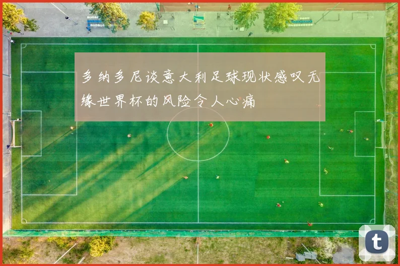 多纳多尼谈意大利足球现状感叹无缘世界杯的风险令人心痛