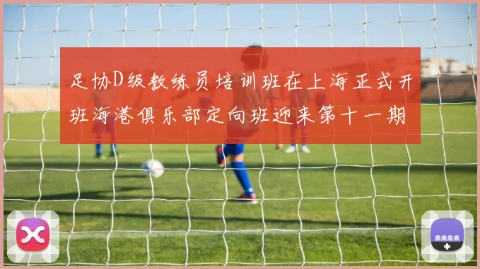 足协D级教练员培训班在上海正式开班海港俱乐部定向班迎来第十一期学员
