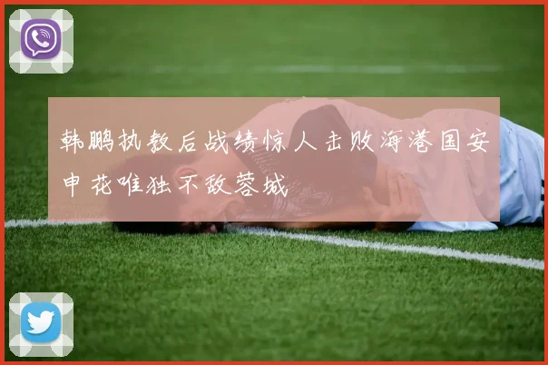 韩鹏执教后战绩惊人击败海港国安申花唯独不敌蓉城