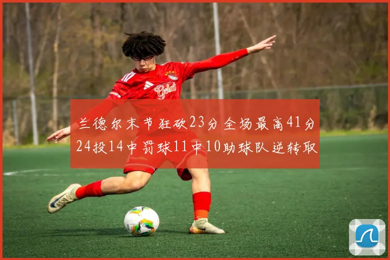 兰德尔末节狂砍23分全场最高41分24投14中罚球11中10助球队逆转取胜