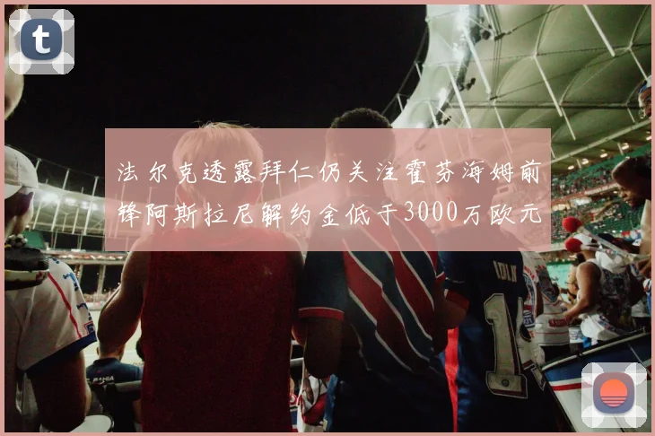 法尔克透露拜仁仍关注霍芬海姆前锋阿斯拉尼解约金低于3000万欧元