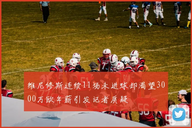 维尼修斯连续11场未进球却渴望3000万欧年薪引发记者质疑