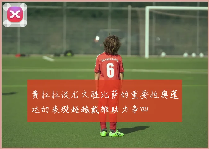 费拉拉谈尤文胜比萨的重要性奥蓬达的表现超越戴维助力争四