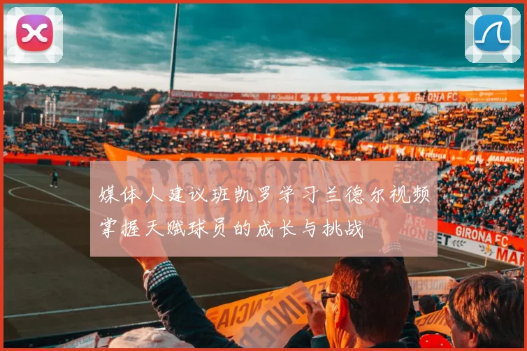 媒体人建议班凯罗学习兰德尔视频掌握天赋球员的成长与挑战