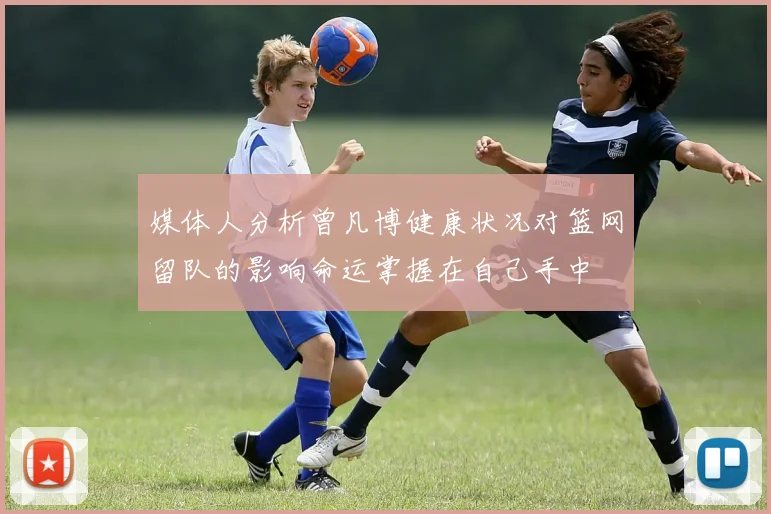 媒体人分析曾凡博健康状况对篮网留队的影响命运掌握在自己手中