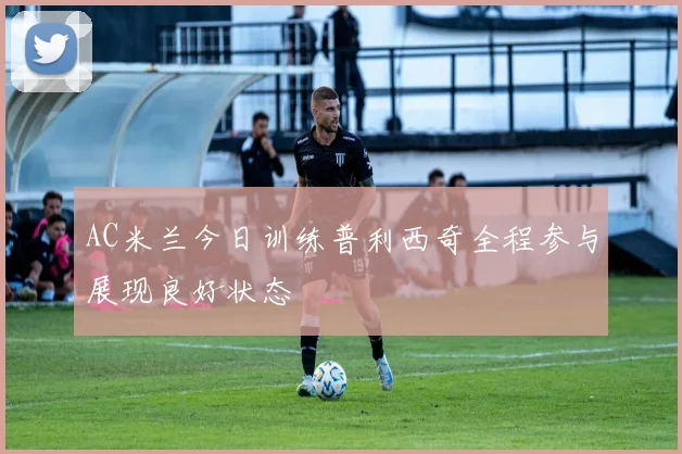 AC米兰今日训练普利西奇全程参与展现良好状态
