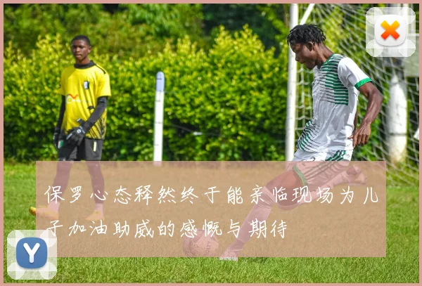 保罗心态释然终于能亲临现场为儿子加油助威的感慨与期待