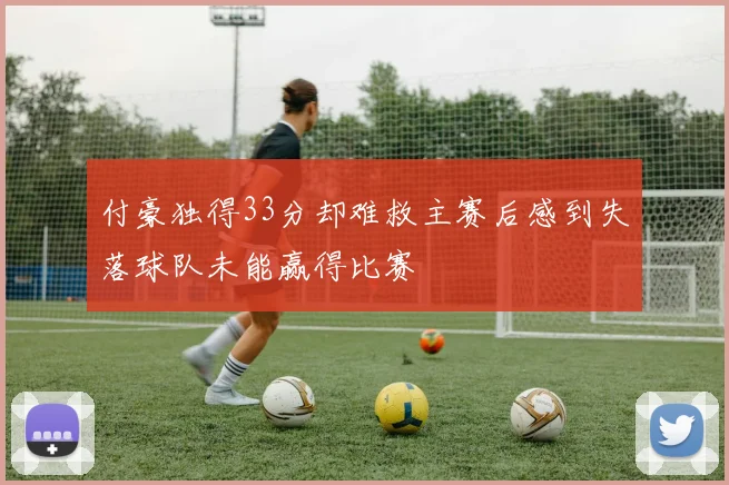 付豪独得33分却难救主赛后感到失落球队未能赢得比赛