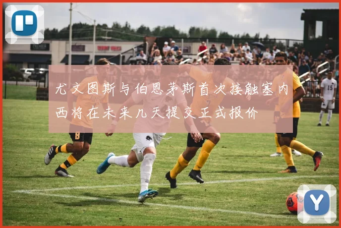 尤文图斯与伯恩茅斯首次接触塞内西将在未来几天提交正式报价