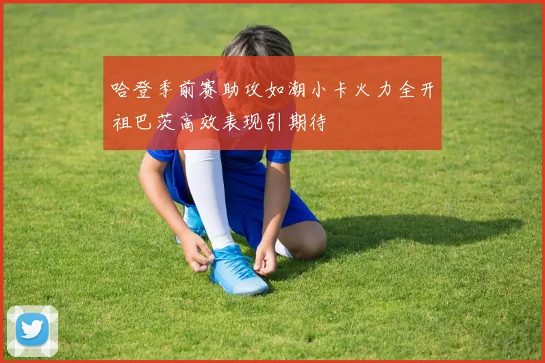 哈登季前赛助攻如潮小卡火力全开祖巴茨高效表现引期待