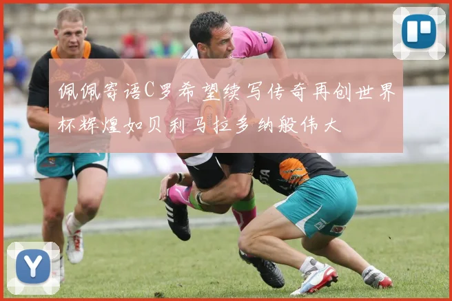 佩佩寄语C罗希望续写传奇再创世界杯辉煌如贝利马拉多纳般伟大