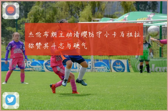 杰伦布朗主动请缨防守小卡马祖拉称赞其斗志与硬气