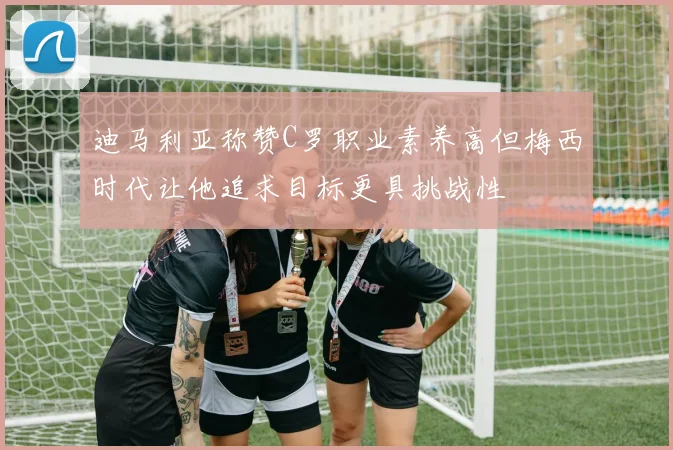 迪马利亚称赞C罗职业素养高但梅西时代让他追求目标更具挑战性