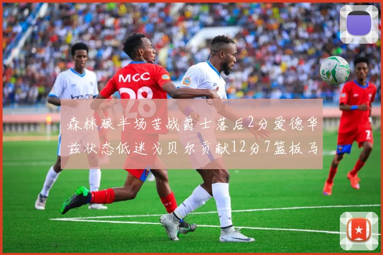 森林狼半场苦战爵士落后2分爱德华兹状态低迷戈贝尔贡献12分7篮板马卡表现抢眼拿下15分