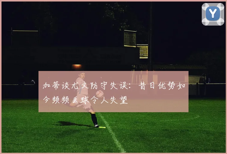 加蒂谈尤文防守失误：昔日优势如今频频丢球令人失望