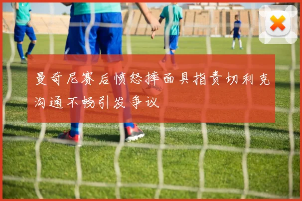 曼奇尼赛后愤怒摔面具指责切利克沟通不畅引发争议