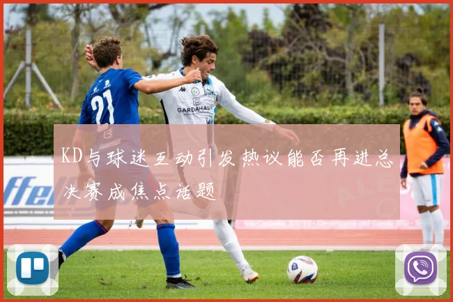 KD与球迷互动引发热议能否再进总决赛成焦点话题