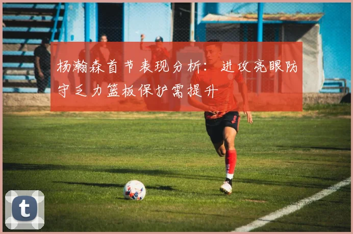 杨瀚森首节表现分析：进攻亮眼防守乏力篮板保护需提升