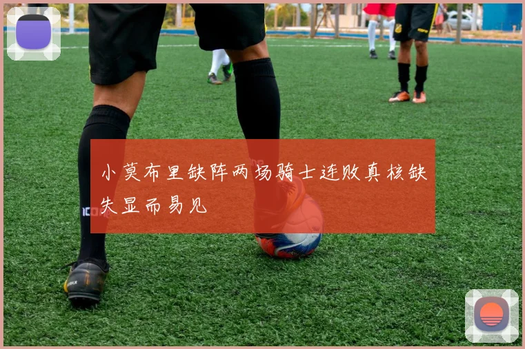 小莫布里缺阵两场骑士连败真核缺失显而易见