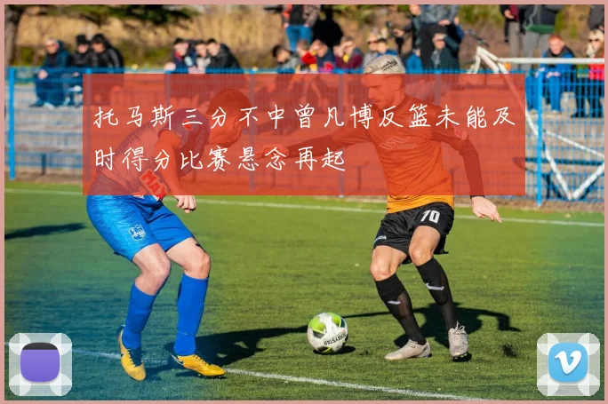 托马斯三分不中曾凡博反篮未能及时得分比赛悬念再起
