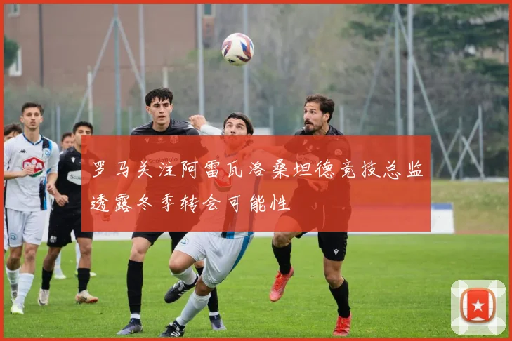 罗马关注阿雷瓦洛桑坦德竞技总监透露冬季转会可能性