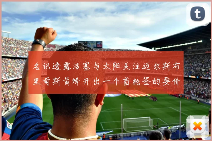 名记透露活塞与太阳关注迈尔斯布里奇斯黄蜂开出一个首轮签的要价