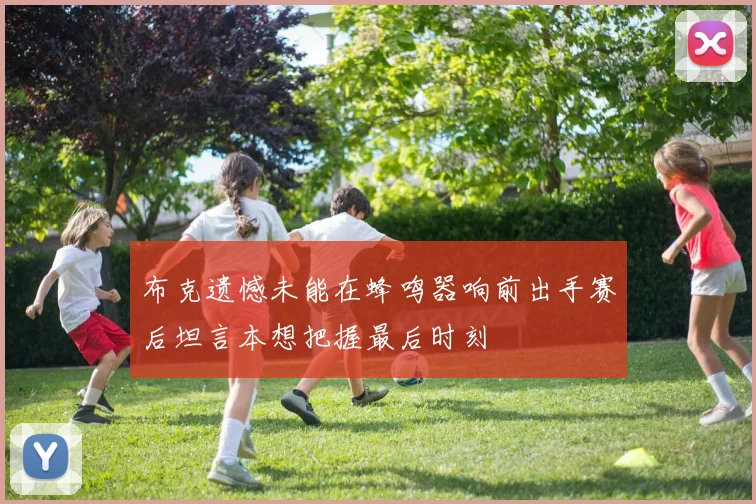 布克遗憾未能在蜂鸣器响前出手赛后坦言本想把握最后时刻