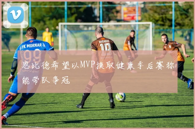 恩比德希望以MVP换取健康季后赛称能带队争冠