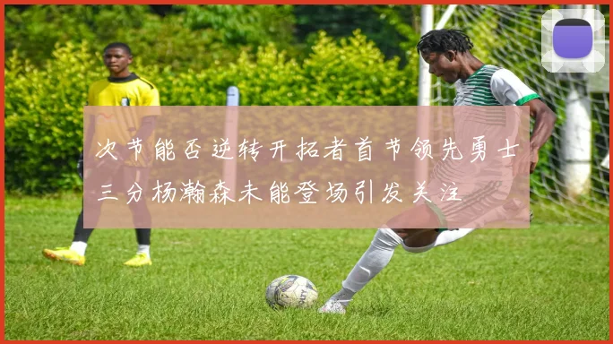 次节能否逆转开拓者首节领先勇士三分杨瀚森未能登场引发关注