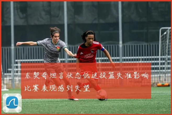 东契奇坦言状态低迷投篮失准影响比赛表现感到失望