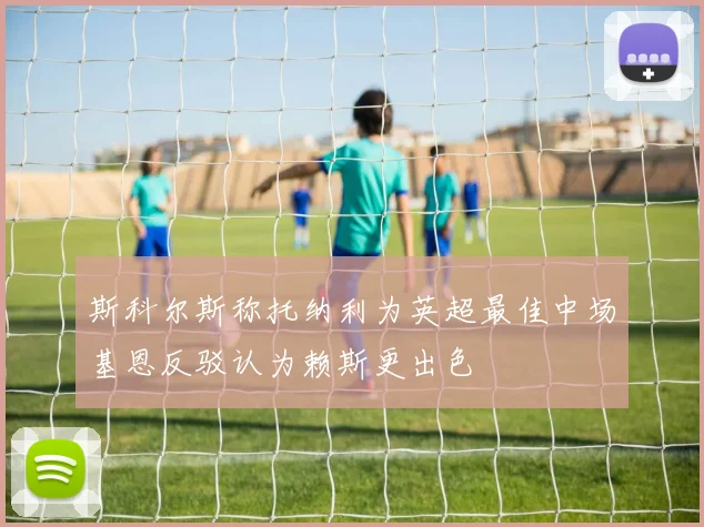 斯科尔斯称托纳利为英超最佳中场基恩反驳认为赖斯更出色