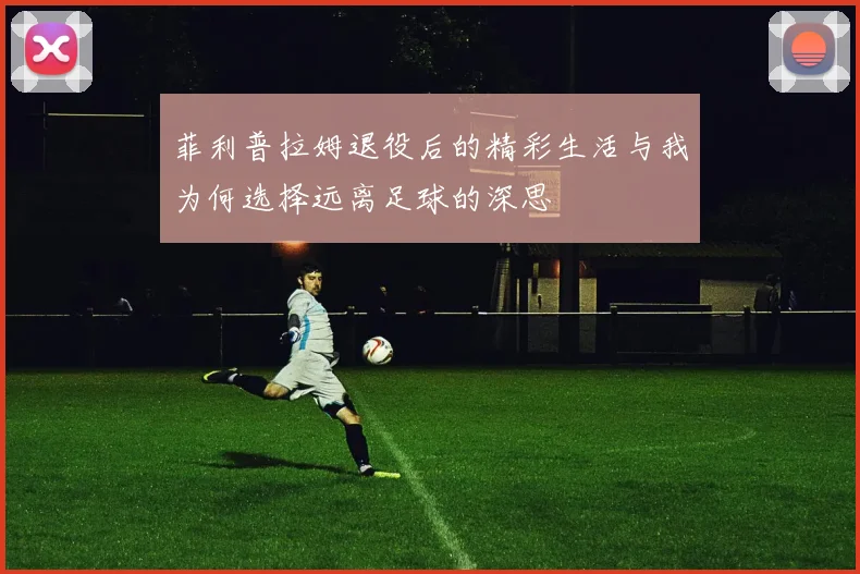 菲利普拉姆退役后的精彩生活与我为何选择远离足球的深思