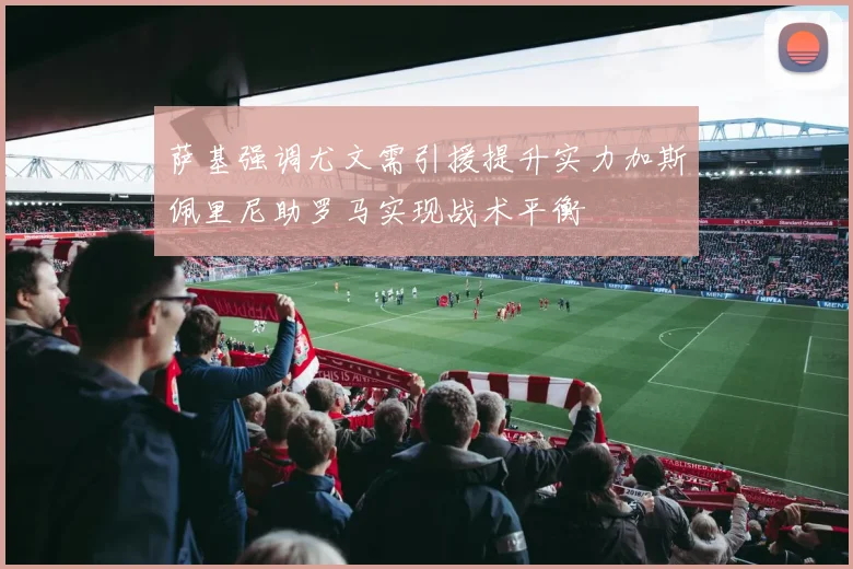 萨基强调尤文需引援提升实力加斯佩里尼助罗马实现战术平衡