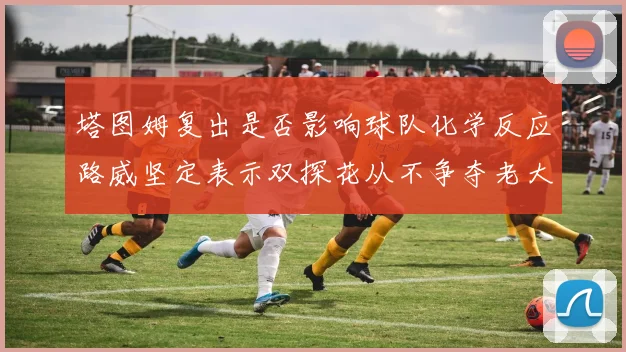 塔图姆复出是否影响球队化学反应路威坚定表示双探花从不争夺老大地位