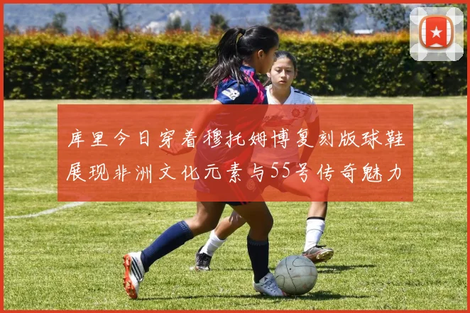 库里今日穿着穆托姆博复刻版球鞋展现非洲文化元素与55号传奇魅力