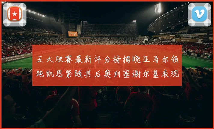五大联赛最新评分榜揭晓亚马尔领跑凯恩紧随其后奥利塞谢尔基表现亮眼
