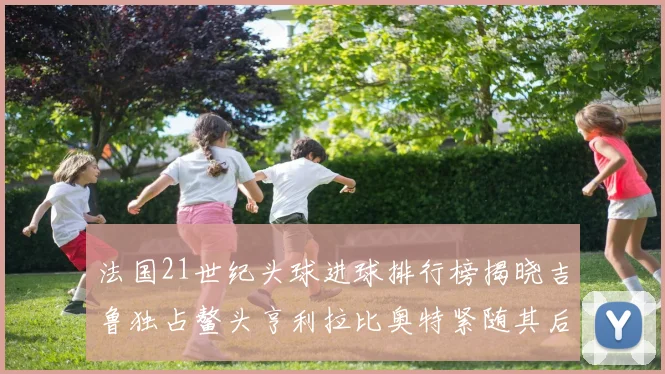 法国21世纪头球进球排行榜揭晓吉鲁独占鳌头亨利拉比奥特紧随其后