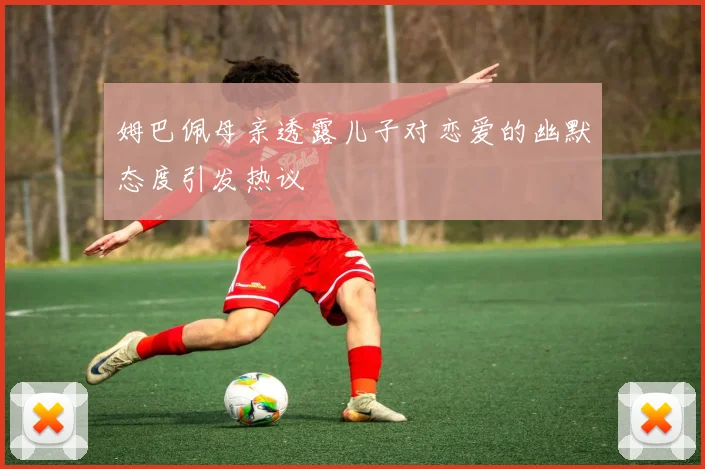 姆巴佩母亲透露儿子对恋爱的幽默态度引发热议