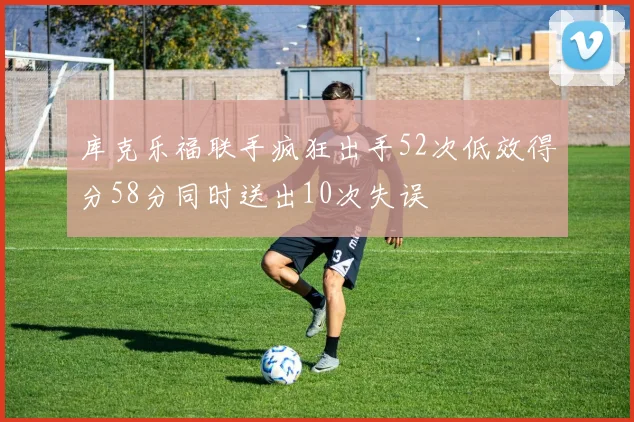 库克乐福联手疯狂出手52次低效得分58分同时送出10次失误